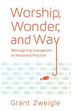 Coperta cărții 'Worship, Wonder, and Way: Reimagining Evangelism as Missional Practice - Grant Zweigle'