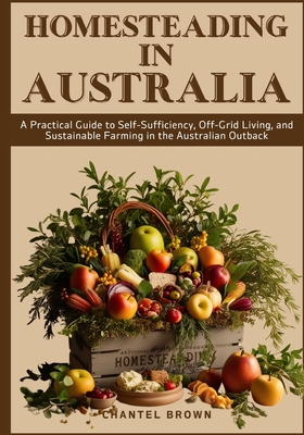 Homesteading in Australia: A Practical Guide to Self-Sufficiency, Off-Grid Living, and Sustainable Farming in the Australian Outback - Chantel Brown