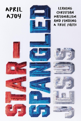 Star-Spangled Jesus: Leaving Christian Nationalism and Finding a True Faith - April Ajoy
