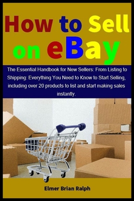 How to Sell on eBay: The Essential Handbook for New Sellers: From Listing to Shipping: Everything You Need to Know to Start Selling, includ - Elmer Brian Ralph