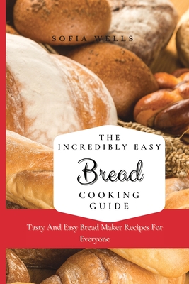 The Incredibly Easy Bread Cooking Guide: Tasty And Easy Bread Maker Recipes For Everyone - Sofia Wells