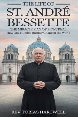 The Life of St. André Bessette: The Miracle Man Of Montreal, How One Humble Brother Changed The World - Tobias Hartwell