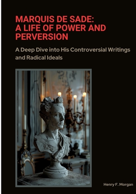 Marquis de Sade: A Life of Power and Perversion: A Deep Dive into His Controversial Writings and Radical Ideals - Henry F. Morgan