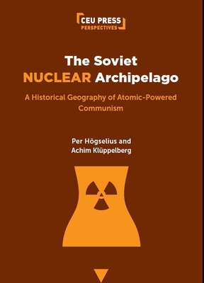The Soviet Nuclear Archipelago: A Historical Geography of Atomic-Powered Communism - Per Högselius