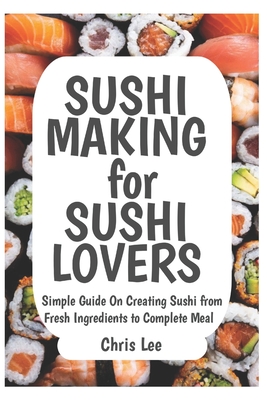 SUSHI MAKING for SUSHI LOVERS: Simple Guide On Creating Sushi from Fresh Ingredients to Complete Meal - Chris Lee