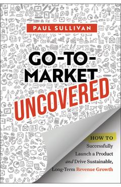 Coperta cărții 'Go-To-Market Uncovered: How to Successfully Launch a Product and Drive Sustainable, Long-Term Revenue Growth - Paul'