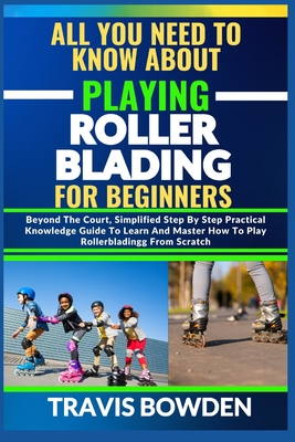 All You Need to Know about Playing Rollerblading for Beginners: Beyond The Court, Simplified Step By Step Practical Knowledge Guide To Learn And Maste - Travis Bowden