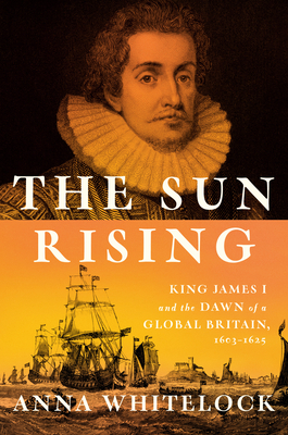 The Sun Rising: King James I and the Dawn of a Global Britain, 1603-1625 - Anna Whitelock