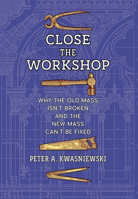Close the Workshop: Why the Old Mass Isn't Broken and the New Mass Can't Be Fixed - Peter A. Kwasniewski