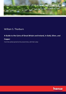 A Guide to the Coins of Great Britain and Ireland, in Gold, Silver, and Copper: From the earliest period to the present time, with their value - William S. Thorburn