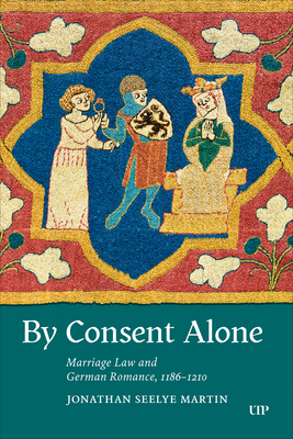 By Consent Alone: Marriage Law and German Romance, 1186-1210 - Jonathan Seelye Martin