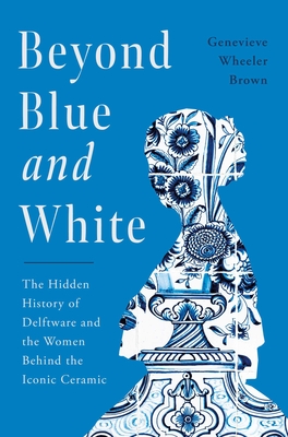 Beyond Blue and White: The Hidden History of Delftware and the Women Who Changed Art and Commerce Through the World's Favorite Ceramic - Genevieve Wheeler-brown