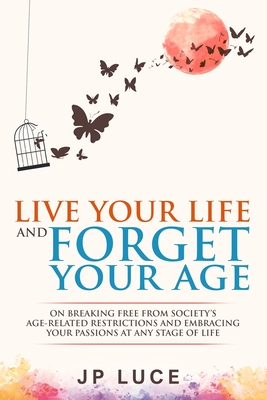 Live Your Life and Forget Your Age: On Breaking Free From Society's Age-related Restrictions and Embracing Your Passions at Any Stage of Life - Jp Luce