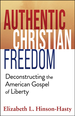 Authentic Christian Freedom: Deconstructing the American Gospel of Liberty - Elizabeth Hinson-hasty