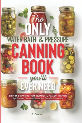 The Only Water Bath and Pressure Canning Book You'll Ever Need: Step-by-Step Guide From Beginner to Mastery Prepper - Safe Practices, Seasonal Recipes - B. Covie