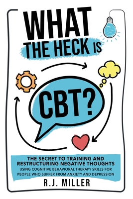 What The Heck Is CBT?: The Secret To Training And Restructuring Negative Thoughts Using Cognitive Behavioral Therapy Skills For People Who Su - R. J. Miller