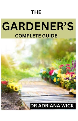 The Gardener's Complete Guide: Starting a cut flower farm, an ultimate guide to growing, designing and maintaining a cut flower garden - Adriana Wick