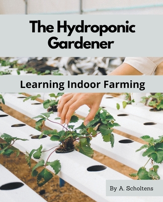 The Hydroponic Gardener Learning Indoor Farming - A. Scholtens