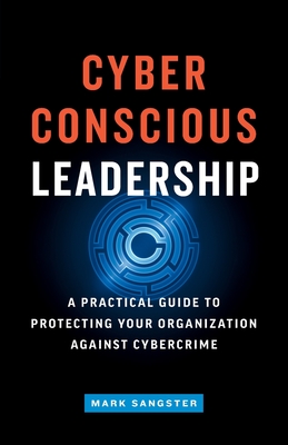 Cyber-Conscious Leadership: A Practical Guide to Protecting Your Organization Against Cybercrime - Mark Sangster