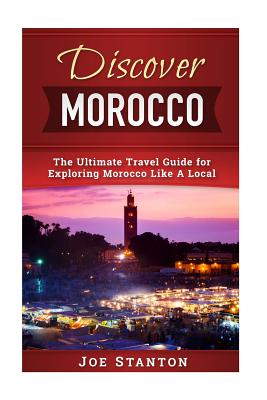 Discover Morocco: The Ultimate Travel Guide for Exploring Morocco Like A Local - Joe Stanton