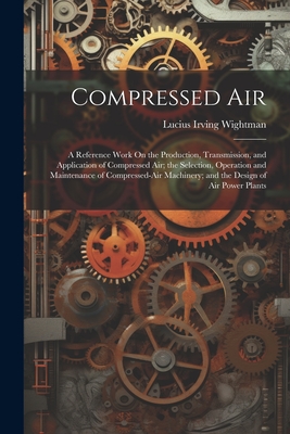 Compressed Air: A Reference Work On the Production, Transmission, and Application of Compressed Air; the Selection, Operation and Main - Lucius Irving Wightman
