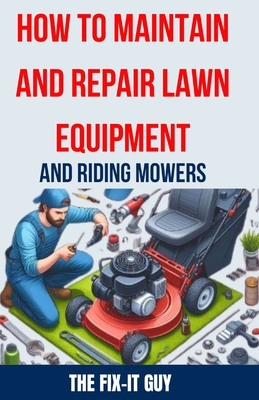 How to Maintain and Repair Lawn Equipment and Riding Mowers: The Ultimate Guide to Troubleshooting, Servicing, and Fixing Your Lawn Mower, Tractor, We - The Fix-it Guy