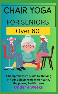 Chair Yoga for Seniors Over 60: A Comprehensive Guide To Thriving In Your Golden Years With Health, Happiness, And Purpose Under 4 Weeks... -