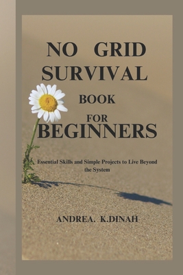 No Grid Survival Book for Beginners: Essential Skills and Simple Projects to Live Beyond the System - Andrea K. Dinah