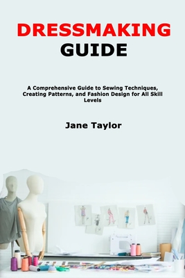 Dressmaking Guide: A Comprehensive Guide to Sewing Techniques, Creating Patterns, and Fashion Design for All Skill Levels - Jane Taylor