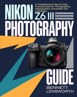 Nikon Z6 III Photography Guide: A Comprehensive Step-by-Step Practical Guide for Photographers, Videographers, Storytellers and Enthusiasts - Bennett Lensworth