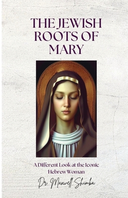 The Jewish Roots of Mary: A Different Look at the Iconic Hebrew Woman - Maxwell Shimba