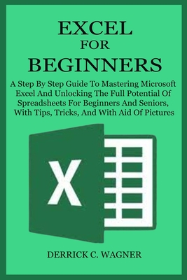 Excel for Beginners: A Step By Step Guide To Mastering Microsoft Excel And Unlocking The Full Potential Of Spreadsheets For Beginners And S - Derrick C. Wagner