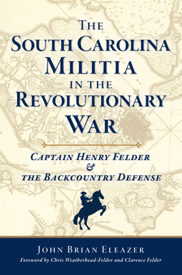 The South Carolina Militia in the Revolutionary War: Captain Henry Felder & the Backcountry Defense - John Brian Eleazer