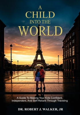 A Child Into The World: A Guide to Making Your Kids Confident, Independent, and Self-Reliant Through Traveling - Robert J. Walker