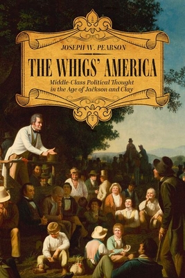 The Whigs' America: Middle-Class Political Thought in the Age of Jackson and Clay - Joseph W. Pearson