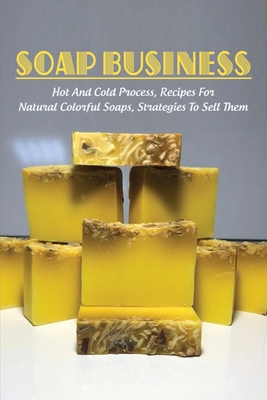 Soap Business: Hot And Cold Process, Recipes For Natural Colorful Soaps, Strategies To Sell Them: How To Sell Your Soap To Stores - Gerry Sima