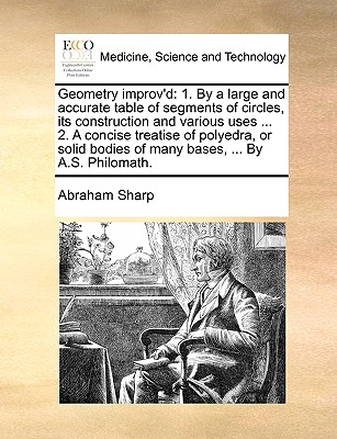 Geometry improv'd: 1. By a large and accurate table of segments of circles, its construction and various uses ... 2. A concise treatise o - Abraham Sharp