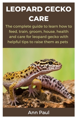 Leopard Gecko Care: The complete guide to learn how to feed, train, groom, house, health and care for leopard gecko with helpful tips to r - Ann Paul