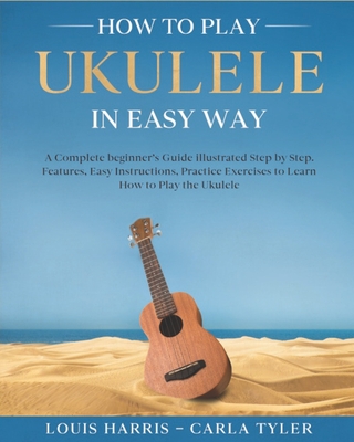 How to Play Ukulele in Easy Way: Learn How to Play Ukulele in Easy Way by this Complete beginner's guide Step by Step illustrated!Ukulele Basics, Feat - Carla Tyler