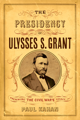 The Presidency of Ulysses S. Grant: Preserving the Civil War's Legacy - Paul Kahan