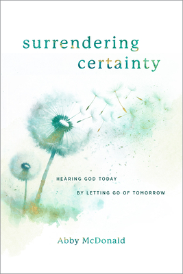 Surrendering Certainty: Hearing God Today by Letting Go of Tomorrow - Abby Mcdonald