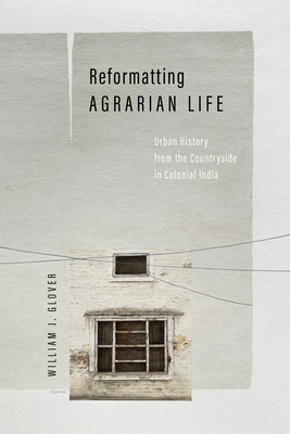 Reformatting Agrarian Life: Urban History from the Countryside in Colonial India - William J. Glover