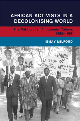 African Activists in a Decolonising World: The Making of an Anticolonial Culture, 1952-1966 - Ismay Milford