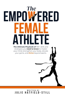 The Empowered Female Athlete: The Ultimate Playbook of 100+ skills and strategies you need to know to Master your Mind, Strengthen your Body, Elevat - Julie Hatfield-still