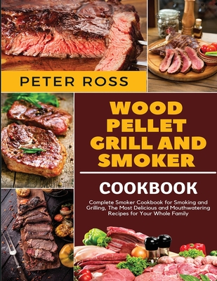 Wood Pellet Grill and Smoker Cookbook: Complete Smoker Cookbook for Smoking and Grilling, The Most Delicious and Mouthwatering Recipes for Your Whole - Peter Ross