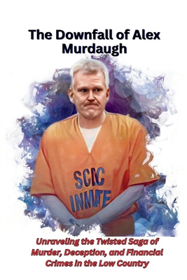 The Downfall of Alex Murdaugh: Unraveling the Twisted Saga of Murder, Deception, and Financial Crimes in the Low Country - Tessa Deluca