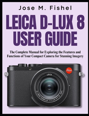 Leica D-Lux 8 User Guide: The Complete Manual for Exploring the Features and Functions of Your Compact Camera for Stunning Imagery - Jose M. Fishel