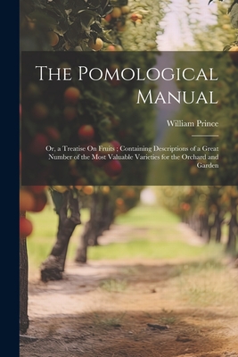 The Pomological Manual: Or, a Treatise On Fruits; Containing Descriptions of a Great Number of the Most Valuable Varieties for the Orchard and Garden - William Prince