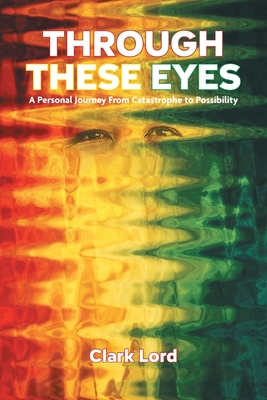 Through These Eyes: A Personal Journey From Catastrophe to Possibility - Clark Lord