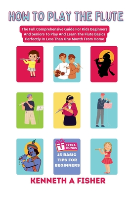 How to Play the Flute: The Full Comprehensive Guide For Kids Beginners And Seniors To Play And Learn The Flute Basics Perfectly In Less Than - Kenneth A. Fisher
